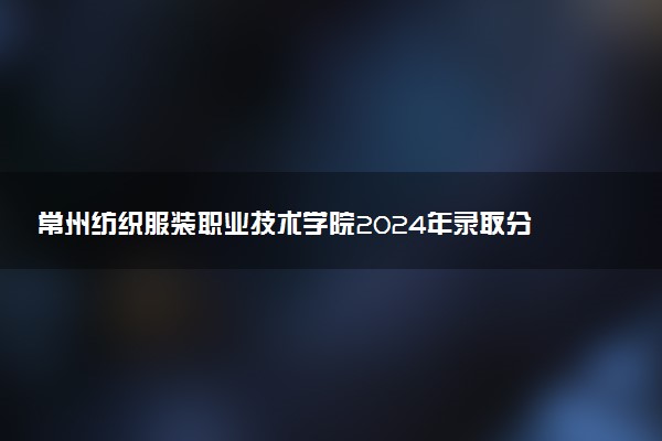 常州纺织服装职业技术学院2024年录取分数线：江苏471分领跑，宁夏200分垫底 2025报考建议及事项
