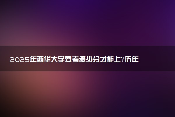 2025年西华大学要考多少分才能上？历年录取分数线及报考指南（含预测）