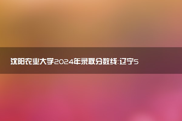 沈阳农业大学2024年录取分数线：辽宁584分领跑，青海361分垫底 2025报考建议及事项