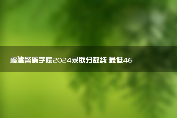 福建警察学院2024录取分数线：最低463分 附2025年报考建议及注意事项