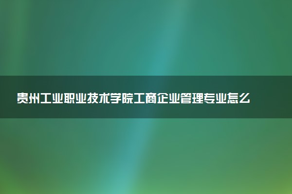 贵州工业职业技术学院工商企业管理专业怎么样 录取分数线多少