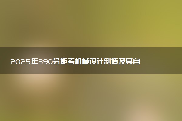 2025年390分能考机械设计制造及其自动化专业吗 390分机械设计制造及其自动化专业大学推荐
