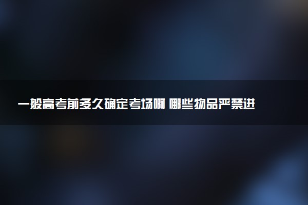 一般高考前多久确定考场啊 哪些物品严禁进入考场