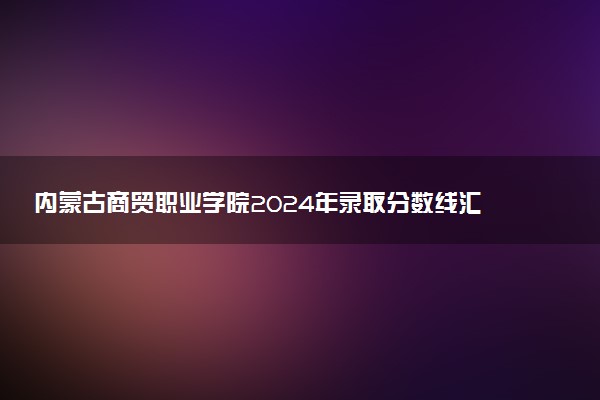 内蒙古商贸职业学院2024年录取分数线汇总 各省最低分与位次排名及2025报考指南