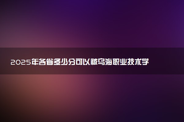 2025年各省多少分可以被乌海职业技术学院录取？历年录取分数线