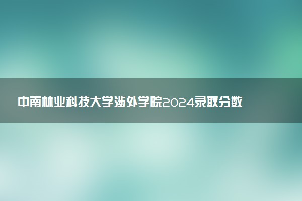 中南林业科技大学涉外学院2024录取分数线：最低374分 附2025年报考建议及注意事项