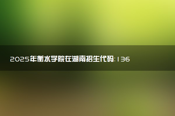 2025年衡水学院在湖南招生代码：1367 专业代码及报考指南