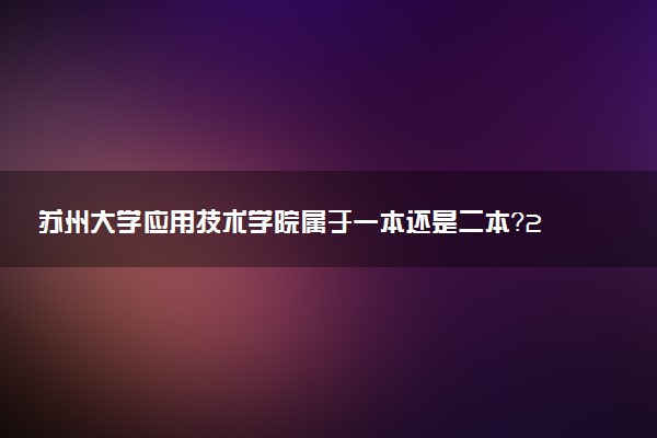 苏州大学应用技术学院属于一本还是二本？2025年报考建议及分数线预测