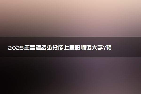 2025年高考多少分能上阜阳师范大学？预测各省份录取分数线（附2024年数据及报考指南）