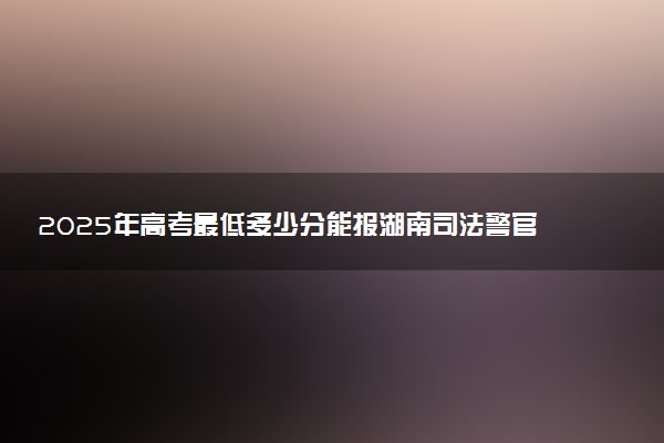 2025年高考最低多少分能报湖南司法警官职业学院？附湖南司法警官职业学院历年录取分数线及位次