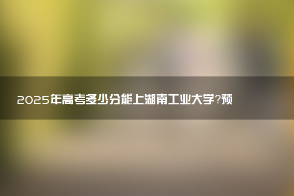 2025年高考多少分能上湖南工业大学？预测各省份录取分数线（附2024年数据及报考指南）