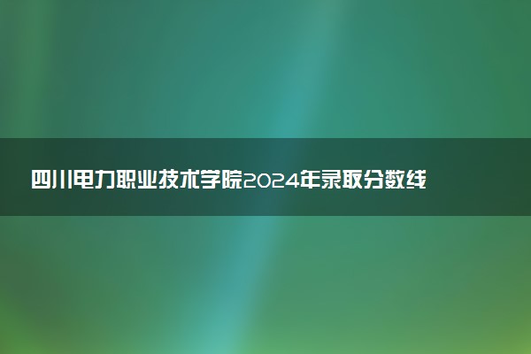 四川电力职业技术学院2024年录取分数线汇总 各省最低分与位次排名及2025报考指南
