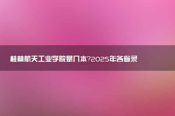 桂林航天工业学院是几本？2025年各省录取分数线预测及报考建议