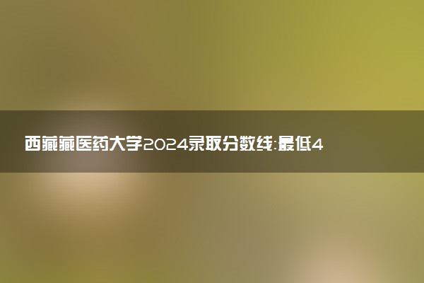 西藏藏医药大学2024录取分数线：最低404分 附2025年报考建议及注意事项
