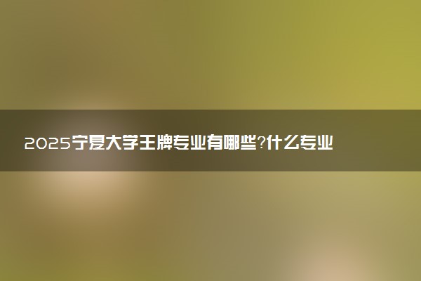 2025宁夏大学王牌专业有哪些？什么专业好还就业前景广阔