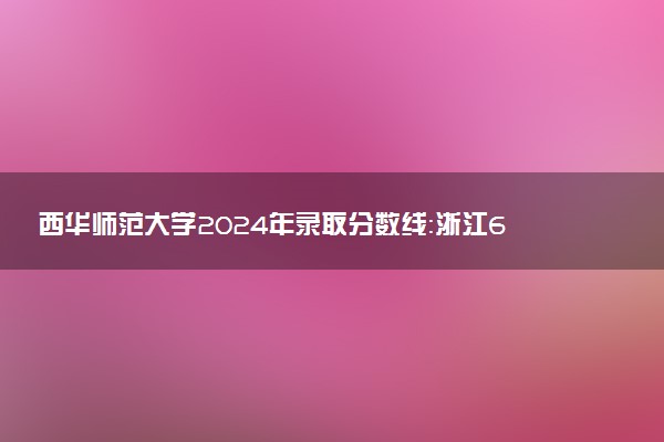 西华师范大学2024年录取分数线：浙江601分领跑，新疆343分垫底 2025报考建议及事项