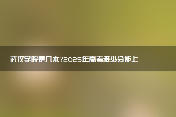 武汉学院是几本？2025年高考多少分能上及报考建议