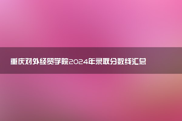 重庆对外经贸学院2024年录取分数线汇总 各省最低分与位次排名及2025报考指南