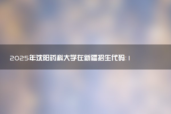 2025年沈阳药科大学在新疆招生代码：1137 专业代码及报考指南