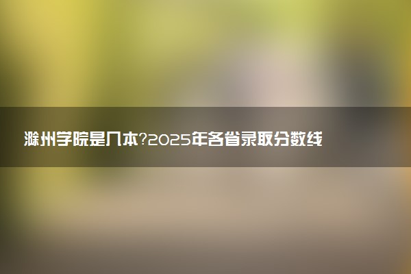 滁州学院是几本？2025年各省录取分数线预测及报考建议