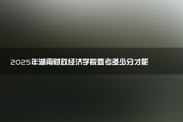 2025年湖南财政经济学院要考多少分才能上？历年录取分数线及报考指南（含预测）
