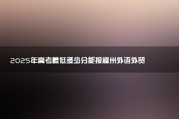 2025年高考最低多少分能报福州外语外贸学院？附福州外语外贸学院历年录取分数线及位次