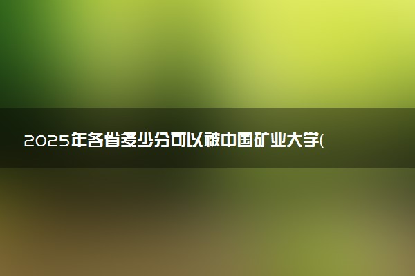 2025年各省多少分可以被中国矿业大学(北京)录取？历年录取分数线