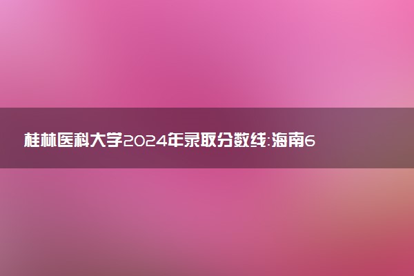 桂林医科大学2024年录取分数线：海南629分领跑，黑龙江364分垫底 2025报考建议及事项