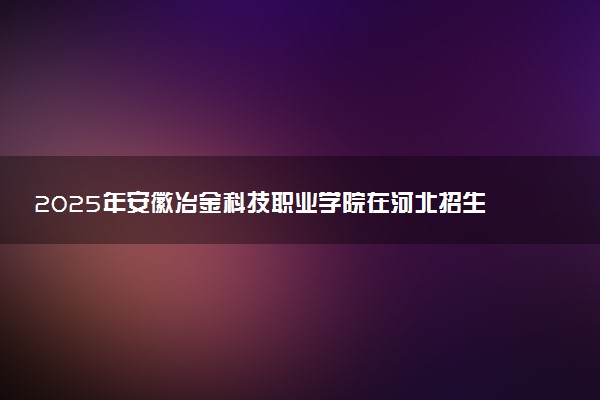 2025年安徽冶金科技职业学院在河北招生代码：0037 专业代码及报考指南