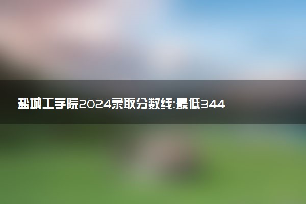 盐城工学院2024录取分数线：最低344分 附2025年报考建议及注意事项