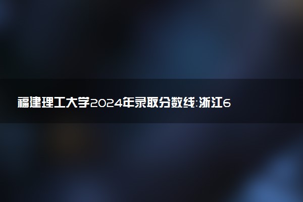 福建理工大学2024年录取分数线：浙江603分领跑，新疆372分垫底 2025报考建议及事项