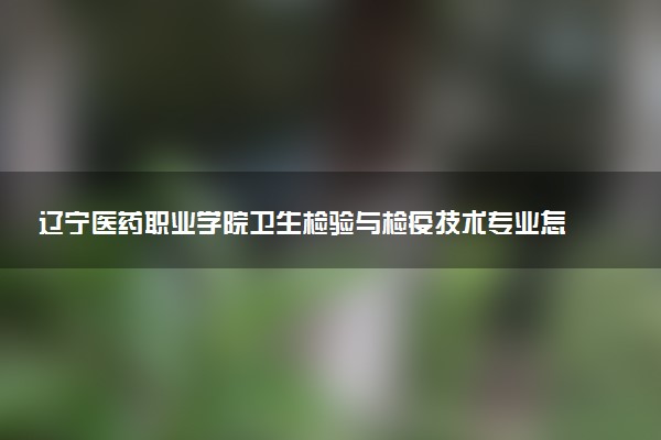辽宁医药职业学院卫生检验与检疫技术专业怎么样 录取分数线多少