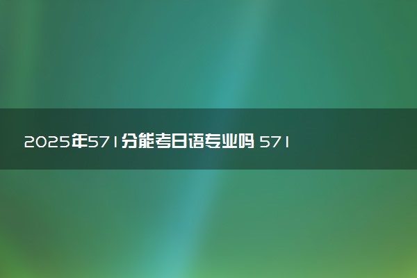 2025年571分能考日语专业吗 571分日语专业大学推荐