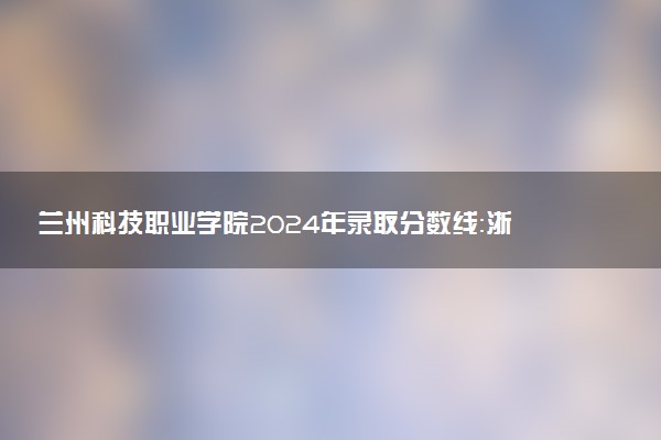 兰州科技职业学院2024年录取分数线：浙江428分领跑，甘肃160分垫底 2025报考建议及事项