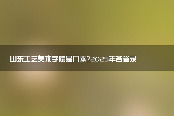 山东工艺美术学院是几本？2025年各省录取分数线预测及报考建议