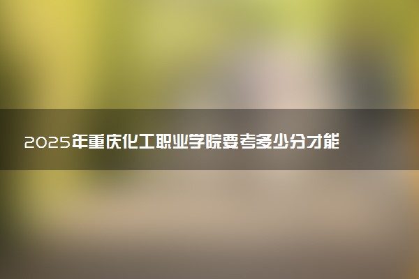 2025年重庆化工职业学院要考多少分才能上？历年录取分数线及报考指南（含预测）