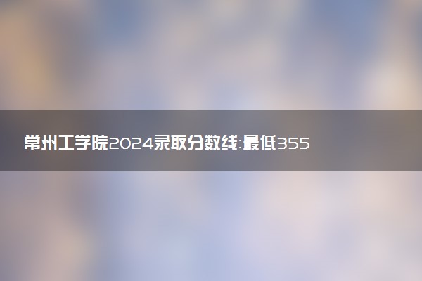 常州工学院2024录取分数线：最低355分 附2025年报考建议及注意事项