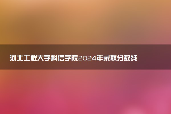 河北工程大学科信学院2024年录取分数线汇总 各省最低分与位次排名及2025报考指南