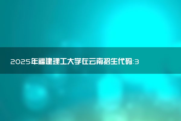 2025年福建理工大学在云南招生代码：3504 专业代码及报考指南