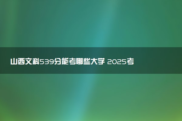 山西文科539分能考哪些大学 2025考生稳上的大学名单
