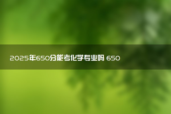 2025年650分能考化学专业吗 650分化学专业大学推荐