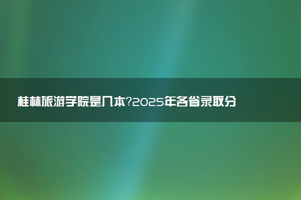 桂林旅游学院是几本？2025年各省录取分数线预测及报考建议