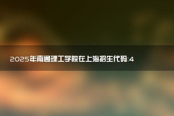 2025年南通理工学院在上海招生代码：459 专业代码及报考指南