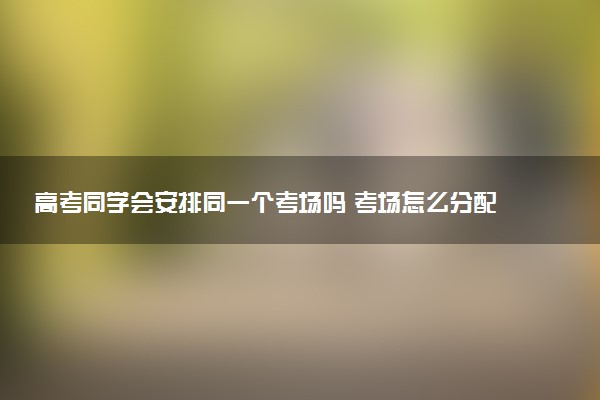 高考同学会安排同一个考场吗 考场怎么分配的