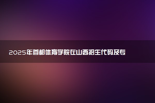 2025年首都体育学院在山西招生代码及专业代码 首都体育学院山西代码是多少？怎么查询？