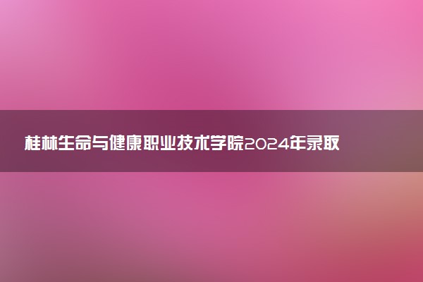 桂林生命与健康职业技术学院2024年录取分数线汇总 各省最低分与位次排名及2025报考指南