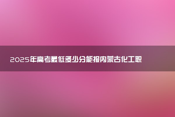 2025年高考最低多少分能报内蒙古化工职业学院？附内蒙古化工职业学院历年录取分数线及位次