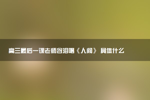 高三最后一课老师含泪唱《人间》 具体什么情况