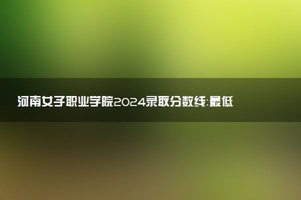 河南女子职业学院2024录取分数线：最低285分 附2025年报考建议及注意事项