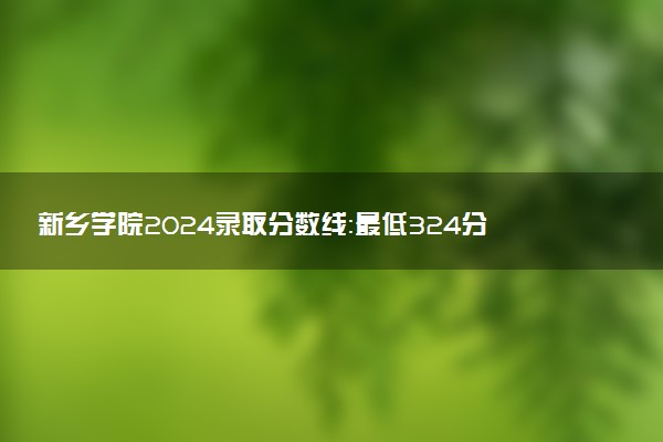 新乡学院2024录取分数线：最低324分 附2025年报考建议及注意事项